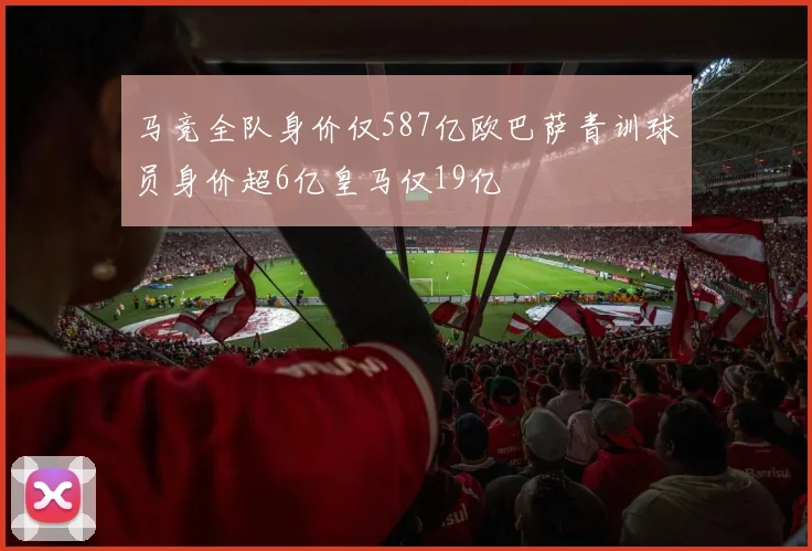 马竞全队身价仅587亿欧巴萨青训球员身价超6亿皇马仅19亿