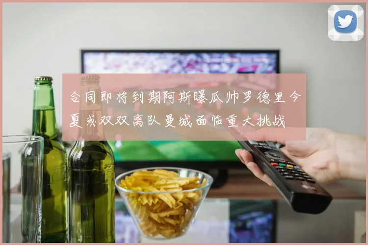 合同即将到期阿斯曝瓜帅罗德里今夏或双双离队曼城面临重大挑战