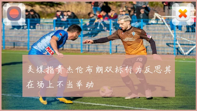 美媒指责杰伦布朗双标行为反思其在场上不当举动