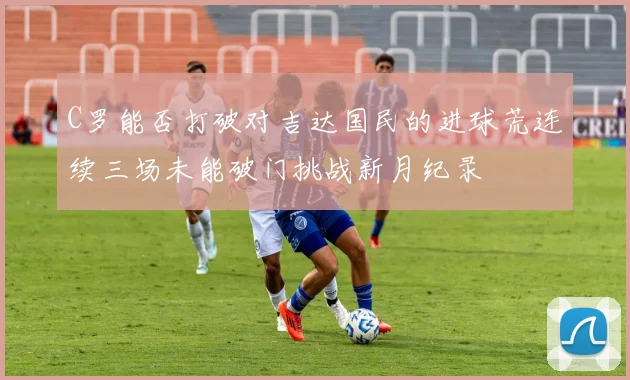 C罗能否打破对吉达国民的进球荒连续三场未能破门挑战新月纪录