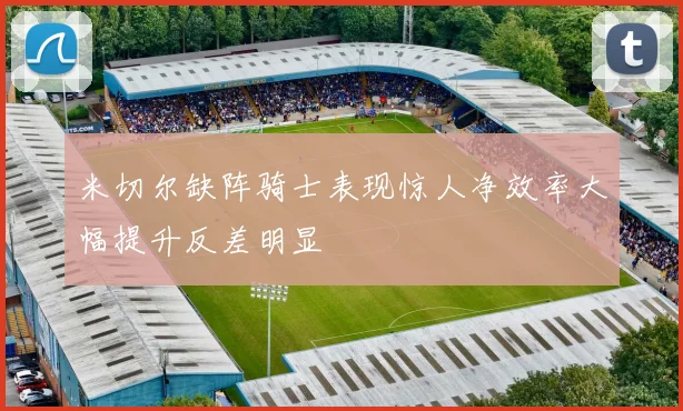 米切尔缺阵骑士表现惊人净效率大幅提升反差明显