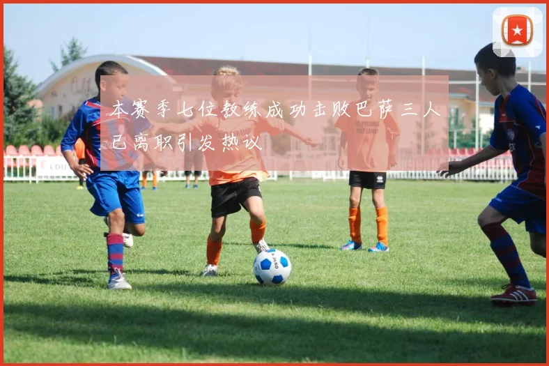本赛季七位教练成功击败巴萨三人已离职引发热议