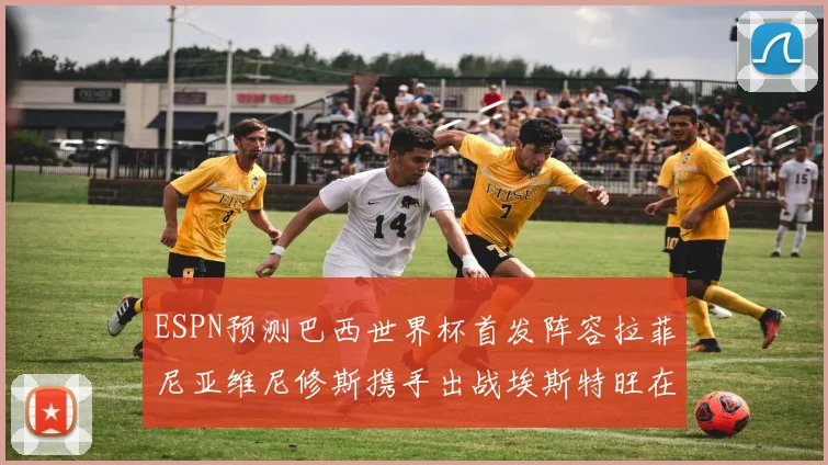 ESPN预测巴西世界杯首发阵容拉菲尼亚维尼修斯携手出战埃斯特旺在列