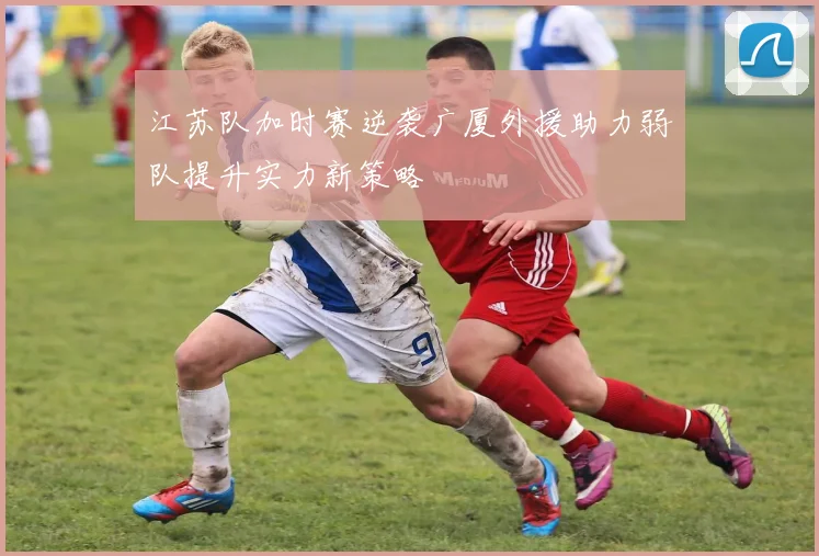 江苏队加时赛逆袭广厦外援助力弱队提升实力新策略