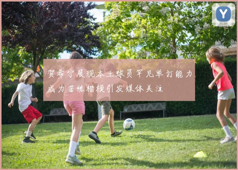 贺希宁展现本土球员罕见单打能力成为苦练楷模引发媒体关注