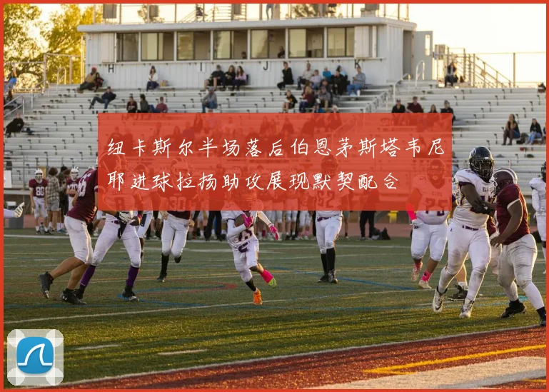 纽卡斯尔半场落后伯恩茅斯塔韦尼耶进球拉扬助攻展现默契配合