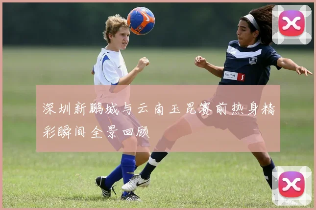 深圳新鹏城与云南玉昆赛前热身精彩瞬间全景回顾
