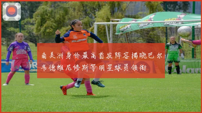 南美洲身价最高首发阵容揭晓巴尔韦德维尼修斯等明星球员领衔