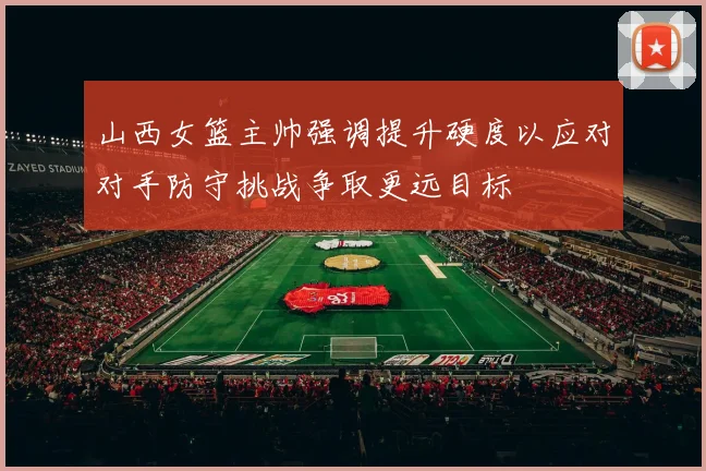 山西女篮主帅强调提升硬度以应对对手防守挑战争取更远目标