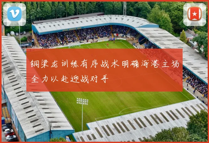 铜梁龙训练有序战术明确海港主场全力以赴迎战对手