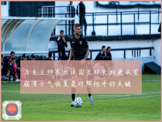 马竞主帅塞尔谈国王杯失利更衣室崩溃士气恢复是对阵枪手的关键