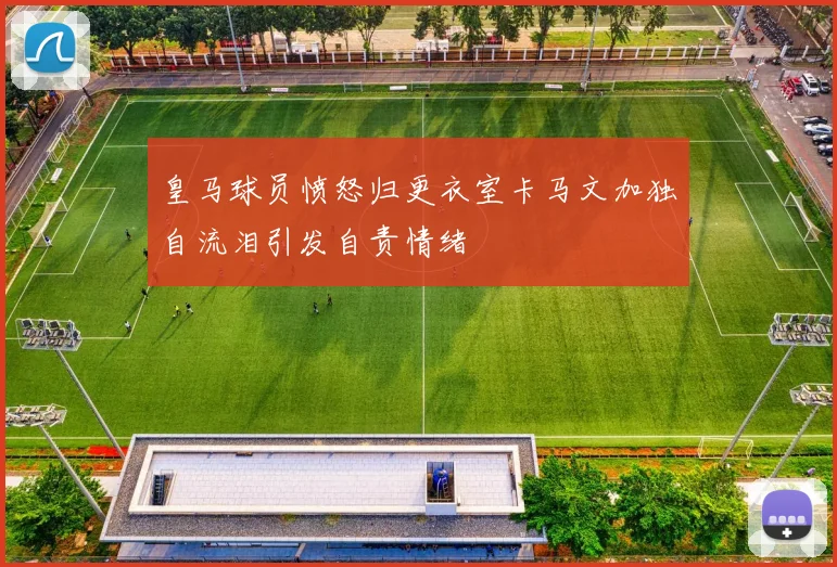 皇马球员愤怒归更衣室卡马文加独自流泪引发自责情绪