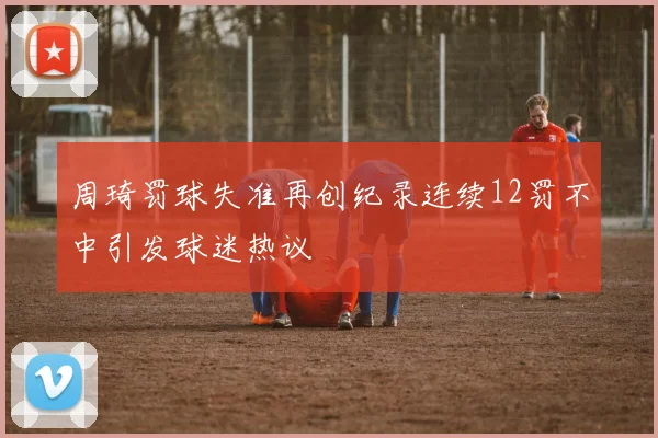 周琦罚球失准再创纪录连续12罚不中引发球迷热议