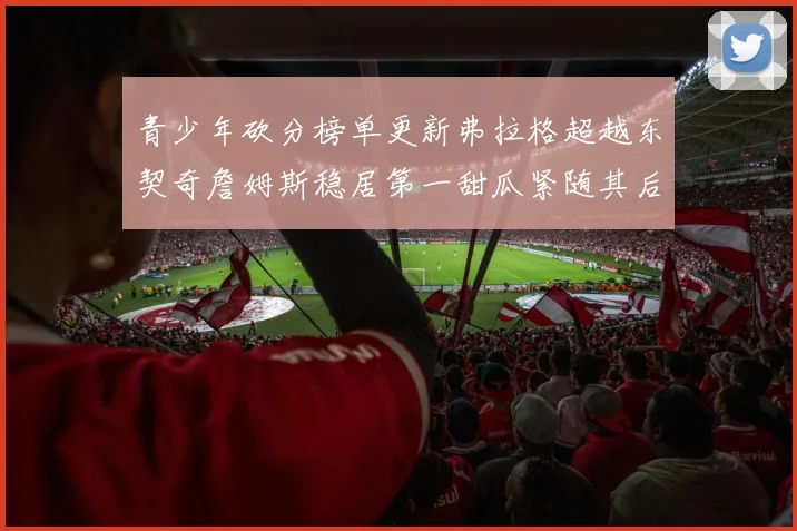 青少年砍分榜单更新弗拉格超越东契奇詹姆斯稳居第一甜瓜紧随其后