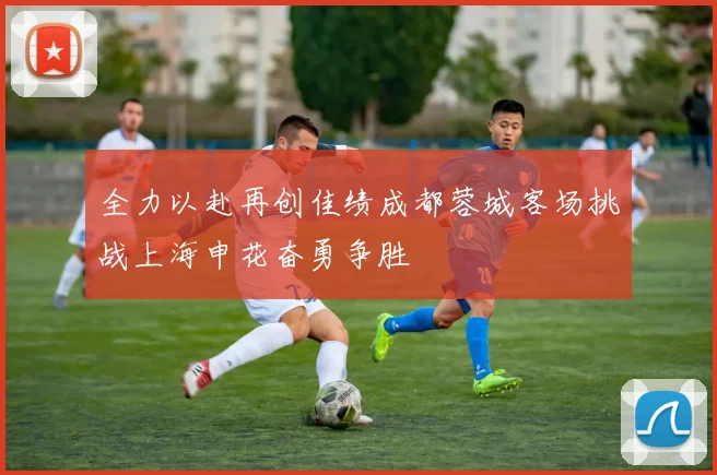 全力以赴再创佳绩成都蓉城客场挑战上海申花奋勇争胜