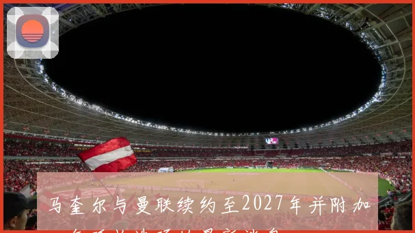马奎尔与曼联续约至2027年并附加一年延长选项的最新消息