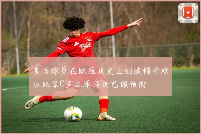皇马球员在欧冠历史上创造帽子戏法纪录C罗本泽马姆巴佩领衔