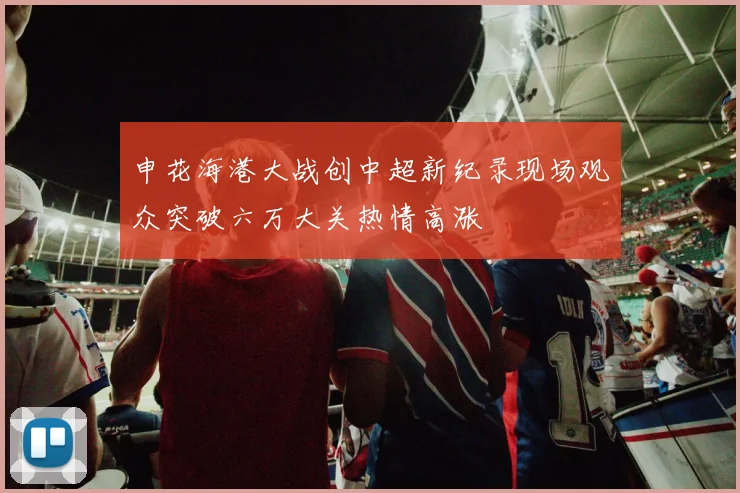 申花海港大战创中超新纪录现场观众突破六万大关热情高涨