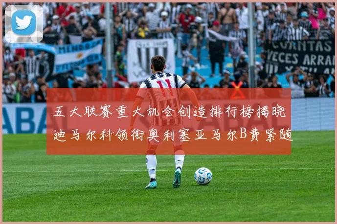 五大联赛重大机会创造排行榜揭晓迪马尔科领衔奥利塞亚马尔B费紧随其后