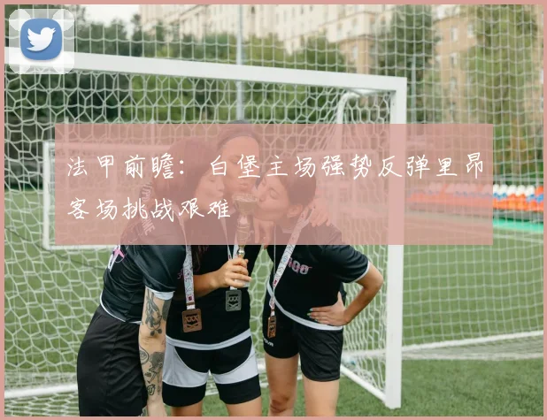 法甲前瞻：白堡主场强势反弹里昂客场挑战艰难