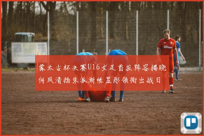 蒙太古杯决赛U16女足首发阵容揭晓何风清扬朱派淅练昱彤领衔出战日本队