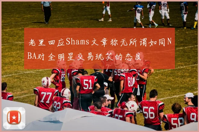 老里回应Shams文章称无所谓如同NBA对全明星交易玩笑的态度