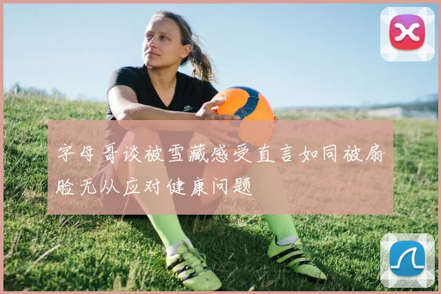字母哥谈被雪藏感受直言如同被扇脸无从应对健康问题