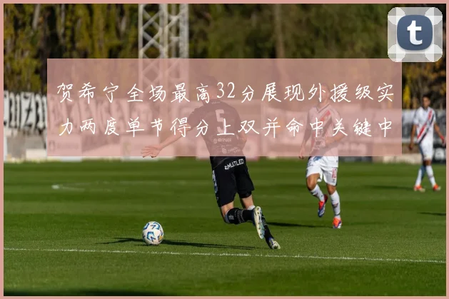 贺希宁全场最高32分展现外援级实力两度单节得分上双并命中关键中投