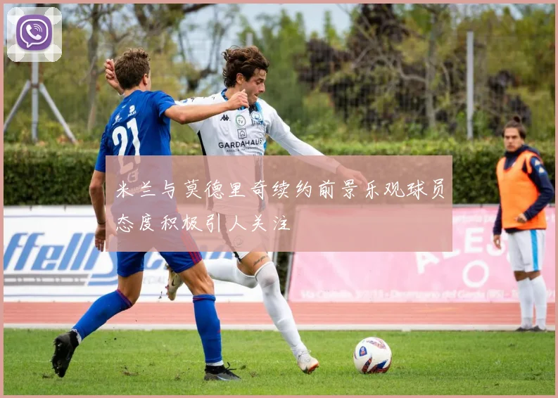 米兰与莫德里奇续约前景乐观球员态度积极引人关注