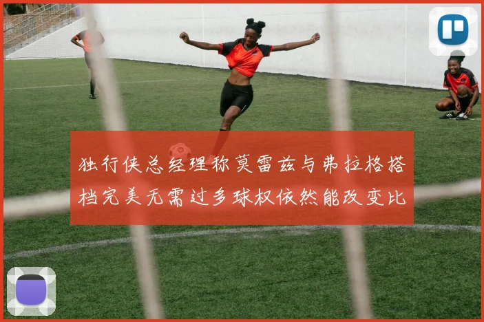独行侠总经理称莫雷兹与弗拉格搭档完美无需过多球权依然能改变比赛局势
