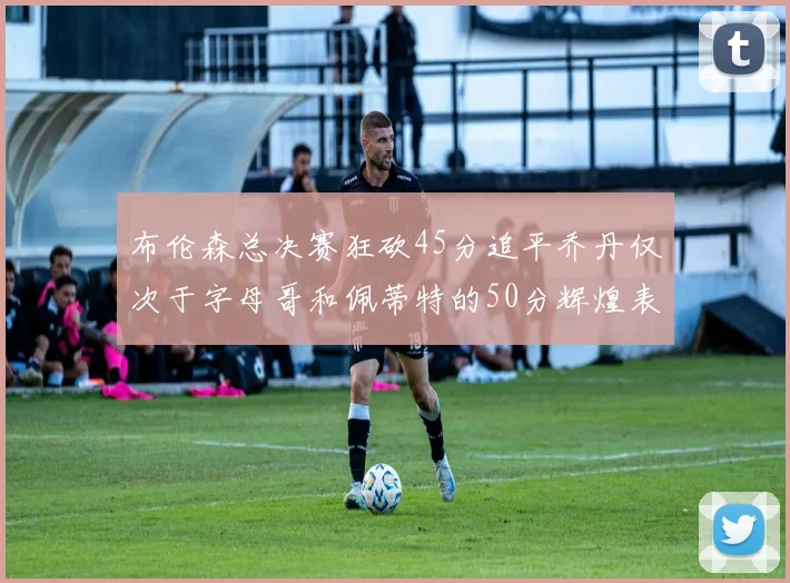 布伦森总决赛狂砍45分追平乔丹仅次于字母哥和佩蒂特的50分辉煌表现