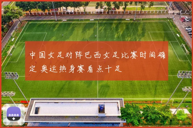 中国女足对阵巴西女足比赛时间确定 奥运热身赛看点十足