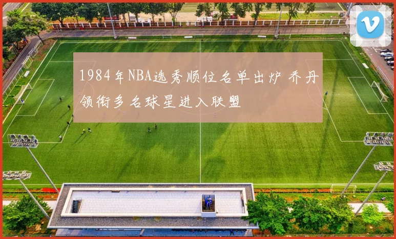 1984年NBA选秀顺位名单出炉 乔丹领衔多名球星进入联盟