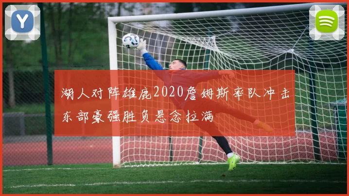湖人对阵雄鹿2020詹姆斯率队冲击东部豪强胜负悬念拉满