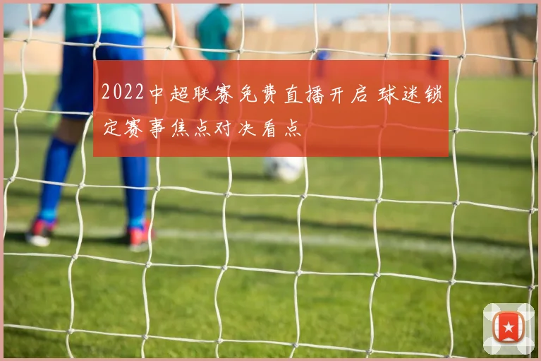 2022中超联赛免费直播开启 球迷锁定赛事焦点对决看点