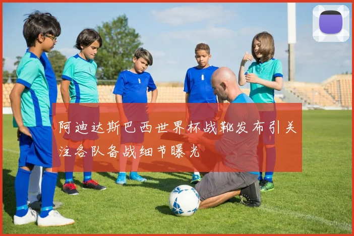 阿迪达斯巴西世界杯战靴发布引关注各队备战细节曝光