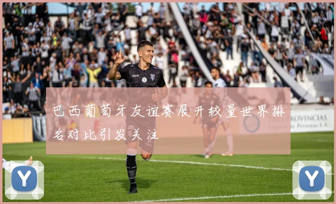 巴西葡萄牙友谊赛展开较量世界排名对比引发关注