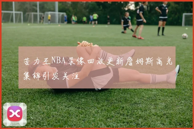苦力王NBA录像回放更新詹姆斯高光集锦引发关注