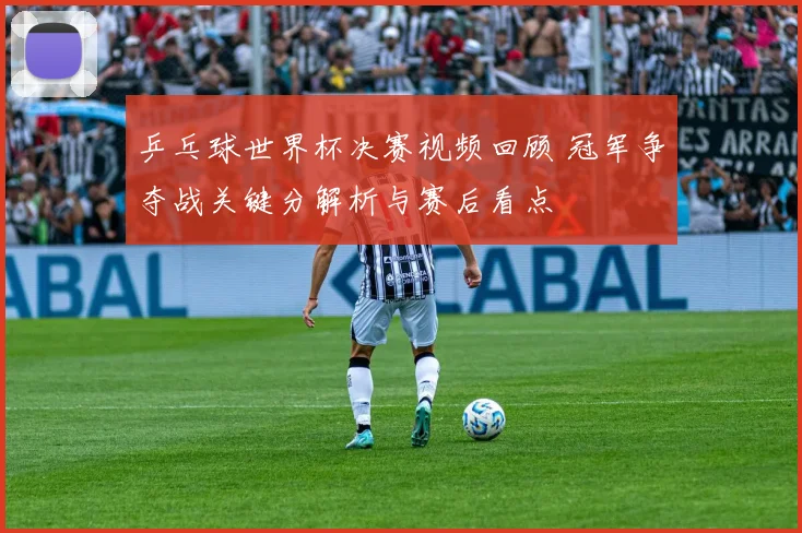 乒乓球世界杯决赛视频回顾 冠军争夺战关键分解析与赛后看点