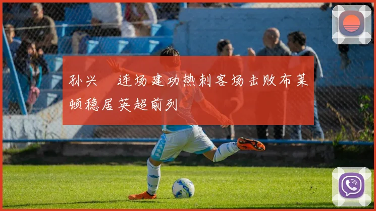 孙兴慜连场建功热刺客场击败布莱顿稳居英超前列