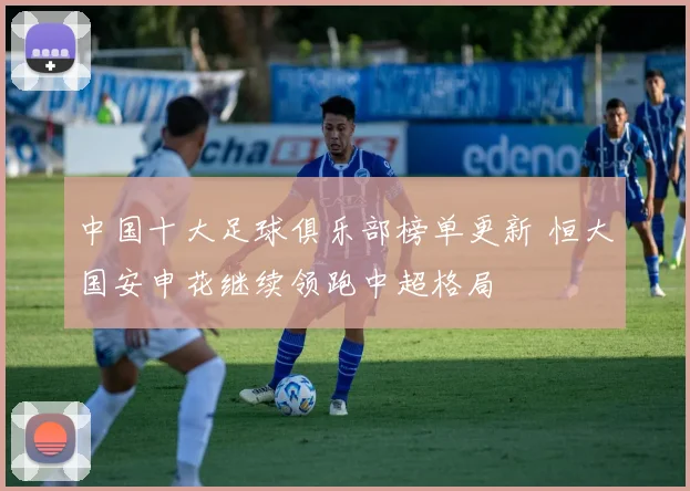 中国十大足球俱乐部榜单更新 恒大国安申花继续领跑中超格局