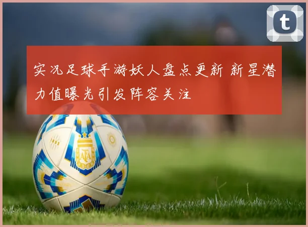 实况足球手游妖人盘点更新 新星潜力值曝光引发阵容关注