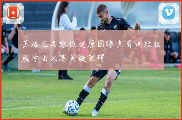 苏格兰足球低迷原因曝光青训短板成冲击大赛关键阻碍