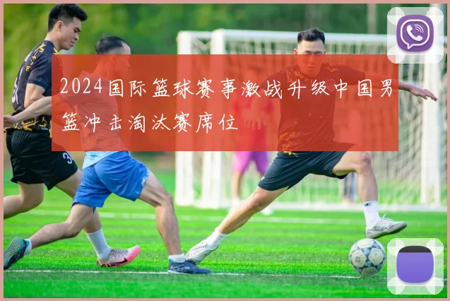 2024国际篮球赛事激战升级中国男篮冲击淘汰赛席位